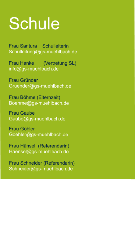 Schule  Frau Santura    Schulleiterin   Schulleitung@gs-muehlbach.de           Frau Hanke       (Vertretung SL) info@gs-muehlbach.de  Frau Gründer  Gruender@gs-muehlbach.de  Frau Böhme (Elternzeit) Boehme@gs-muehlbach.de Frau Gaube Gaube@gs-muehlbach.de Frau Göhler Goehler@gs-muehlbach.de  Frau Hänsel  (Referendarin) Haensel@gs-muehlbach.de  Frau Schneider (Referendarin) Schneider@gs-muehlbach.de