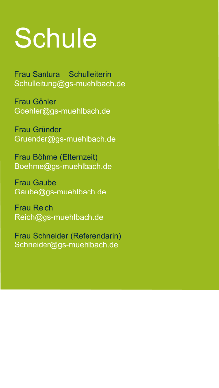 Schule  Frau Santura    Schulleiterin   Schulleitung@gs-muehlbach.de           Frau Göhler Goehler@gs-muehlbach.de  Frau Gründer  Gruender@gs-muehlbach.de  Frau Böhme (Elternzeit) Boehme@gs-muehlbach.de Frau Gaube Gaube@gs-muehlbach.de Frau Reich Reich@gs-muehlbach.de  Frau Schneider (Referendarin) Schneider@gs-muehlbach.de